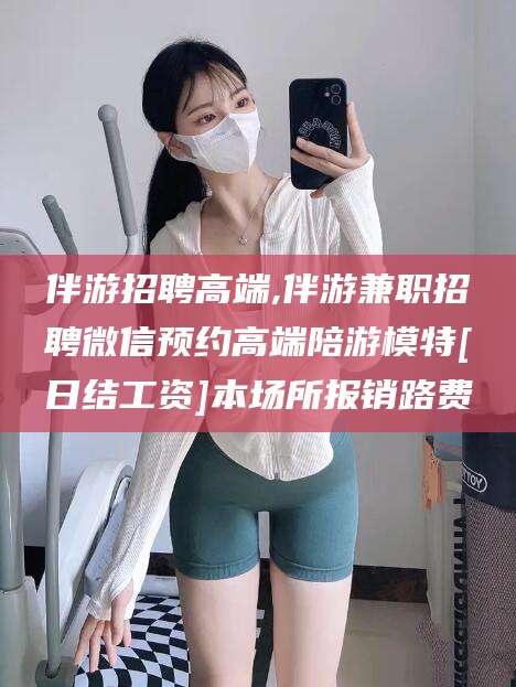 日土伴游招聘高端,伴游兼职招聘微信预约高端陪游模特[日结工资]本场所报销路费