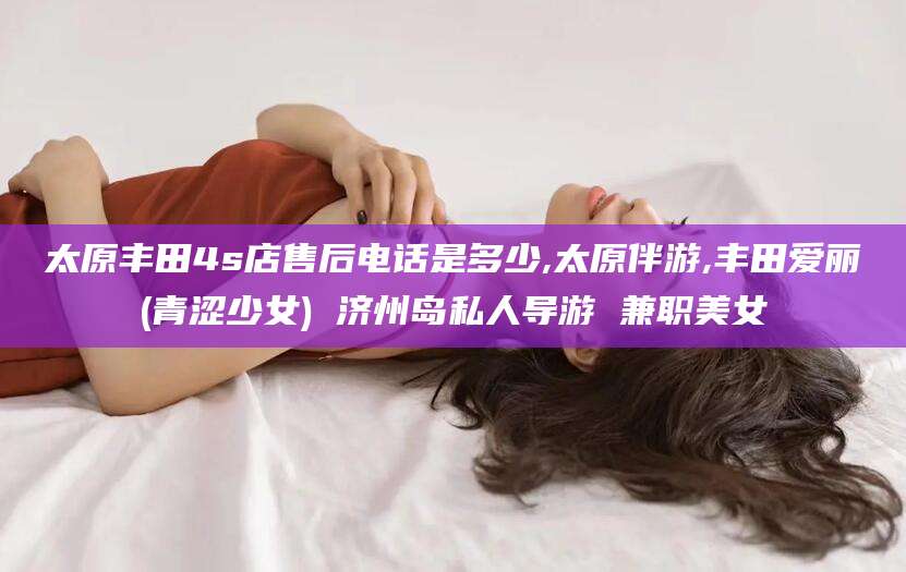 日土太原丰田4s店售后电话是多少,太原伴游,丰田爱丽(青涩少女) 济州岛私人导游 兼职美女