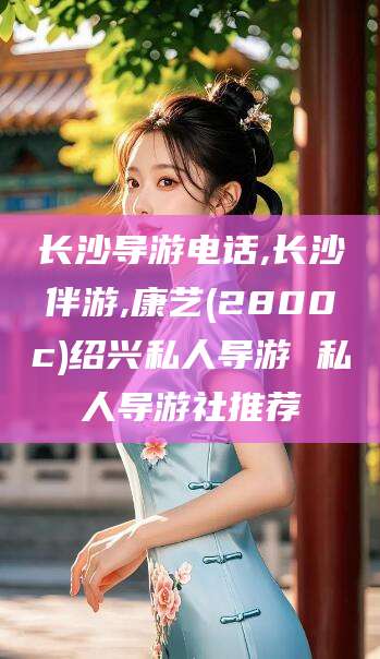 日土长沙导游电话,长沙伴游,康艺(2800c)绍兴私人导游 私人导游社推荐