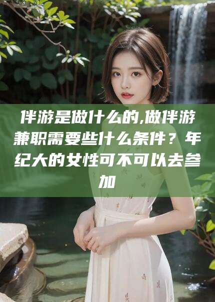日土伴游是做什么的,做伴游兼职需要些什么条件？年纪大的女性可不可以去参加