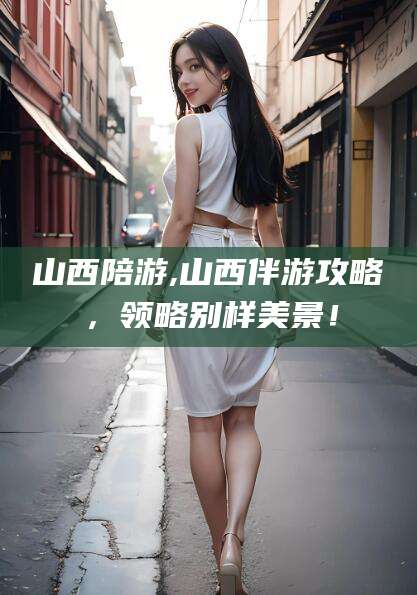 日土山西陪游,山西伴游攻略，领略别样美景！