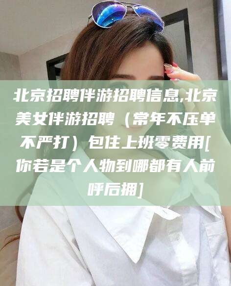 日土北京招聘伴游招聘信息,北京美女伴游招聘（常年不压单不严打）包住上班零费用[你若是个人物到哪都有人前呼后拥]