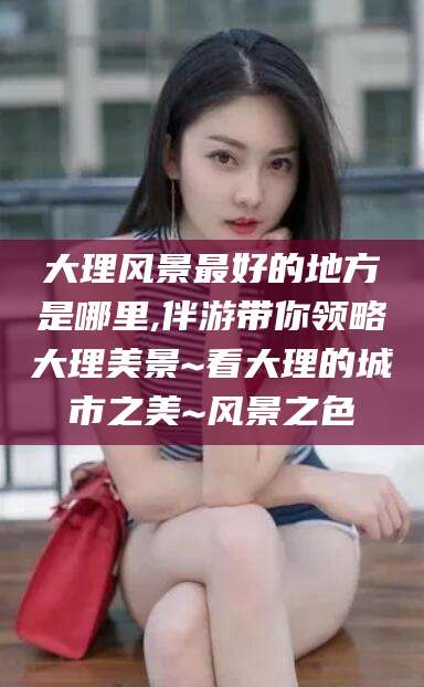 日土大理风景最好的地方是哪里,伴游带你领略大理美景~看大理的城市之美~风景之色