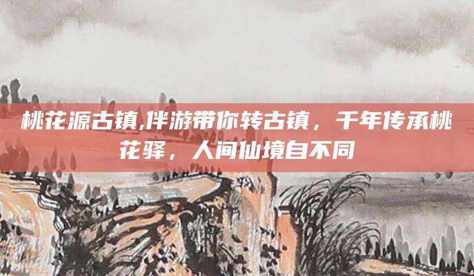 日土桃花源古镇,伴游带你转古镇，千年传承桃花驿，人间仙境自不同