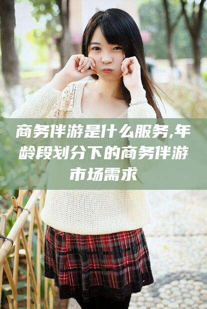 日土商务伴游是什么服务,年龄段划分下的商务伴游市场需求