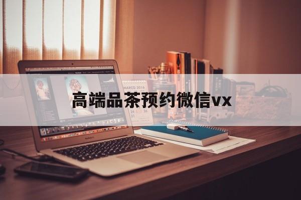 日土关于高端品茶预约微信vx的信息